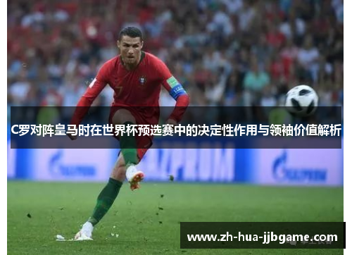 C罗对阵皇马时在世界杯预选赛中的决定性作用与领袖价值解析