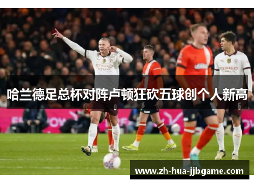 哈兰德足总杯对阵卢顿狂砍五球创个人新高