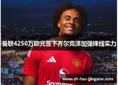 曼联4250万欧元签下齐尔克泽加强锋线实力