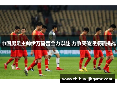 中国男足主帅伊万誓言全力以赴 力争突破迎接新挑战 中国男足主帅伊万誓言全力以赴 力争突破迎接新挑战