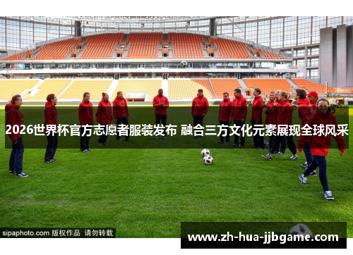 2026世界杯官方志愿者服装发布 融合三方文化元素展现全球风采