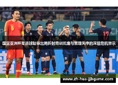 国足亚洲杯零进球耻辱出局折射青训荒废与管理失序的深层危机警示