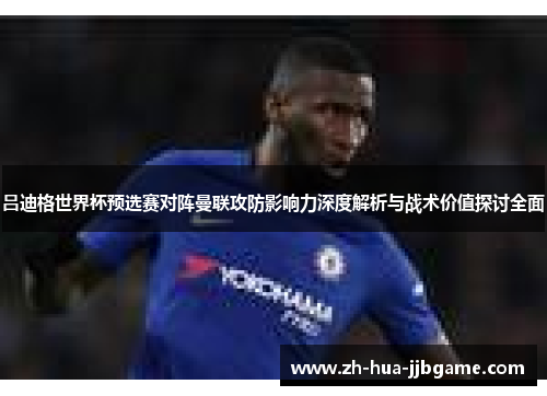 吕迪格世界杯预选赛对阵曼联攻防影响力深度解析与战术价值探讨全面