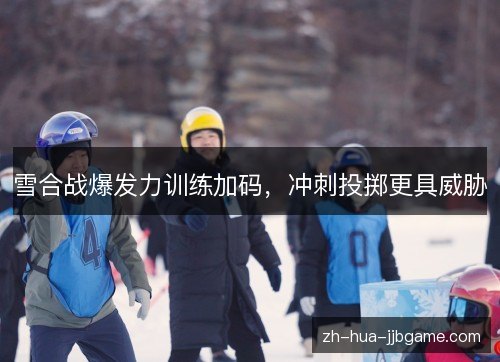 雪合战爆发力训练加码,冲刺投掷更具威胁 雪合战爆发力训练加码,冲刺投掷更具威胁
